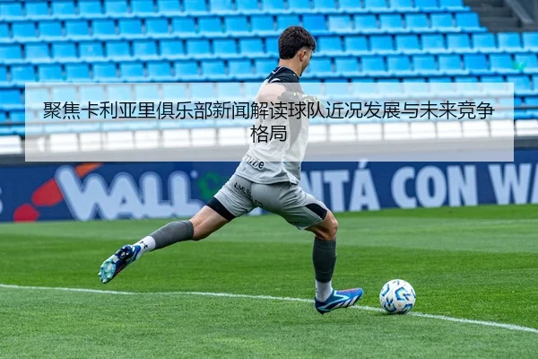 聚焦卡利亚里俱乐部新闻解读球队近况发展与未来竞争格局