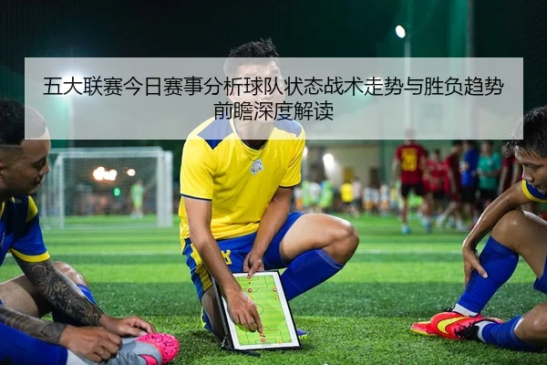 五大联赛今日赛事分析球队状态战术走势与胜负趋势前瞻深度解读