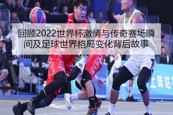 回顾2022世界杯激情与传奇赛场瞬间及足球世界格局变化背后故事