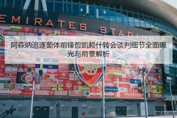 阿森纳追逐葡体前锋哲凯赖什转会谈判细节全面曝光与前景解析