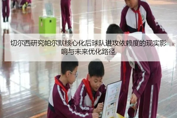 切尔西研究帕尔默核心化后球队进攻依赖度的现实影响与未来优化路径